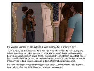 Iris wendde haar blik af. ‘Het zal wel. Jij weet niet hoe het is om mij te zijn.’
 ‘Dat is waar,’ zei Tim. Hij pakte haar hand en leidde haar naar de spiegel. Hij ging
achter haar staan en pakte haar hand. ‘Maar kijk nu eens? Zie je niet hoe mooi je
bent? Hoe schattig je bent als je straalt? Hoe je altijd voor iedereen klaarstaat, hoe je
het zorgelijke hebt van je opa, het nonchalante van je oma en het uitdagende van je
moeder? Iris, je bent fantastisch zoals je bent. Daarom ben ik zo dol op je.’
Iris sloot haar ogen en wendde verlegen haar blik af. Ze voelde Tims hete adem in
haar nek en wilde het liefst zijn armen om haar heen voelen.
 