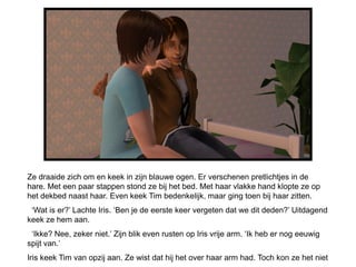 Ze draaide zich om en keek in zijn blauwe ogen. Er verschenen pretlichtjes in de
hare. Met een paar stappen stond ze bij het bed. Met haar vlakke hand klopte ze op
het dekbed naast haar. Even keek Tim bedenkelijk, maar ging toen bij haar zitten.
 ‘Wat is er?’ Lachte Iris. ‘Ben je de eerste keer vergeten dat we dit deden?’ Uitdagend
keek ze hem aan.
 ‘Ikke? Nee, zeker niet.’ Zijn blik even rusten op Iris vrije arm. ‘Ik heb er nog eeuwig
spijt van.’
Iris keek Tim van opzij aan. Ze wist dat hij het over haar arm had. Toch kon ze het niet
 