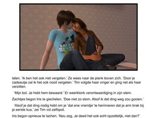 laten. ‘Ik ben het ook niet vergeten.’ Ze wees naar de plank boven zich. ‘Door je
cadeautje zal ik het ook nooit vergeten.’ Tim volgde haar vinger en ging net als haar
verzitten.
 ‘Mijn bol. Je hebt hem bewaard.’ Er weerklonk verontwaardiging in zijn stem.
Zachtjes begon Iris te giechelen. ‘Doe niet zo stom. Alsof ik dat ding weg zou gooien.’
  ‘Alsof je dat ding nodig hebt om je ‘dat ene vriendje’ te herinneren dat je arm brak bij
je eerste kus,’ zei Tim vol zelfspot.
Iris begon opnieuw te lachen. ‘Nou zeg. Je deed het ook echt opzettelijk, niet dan?’
 
