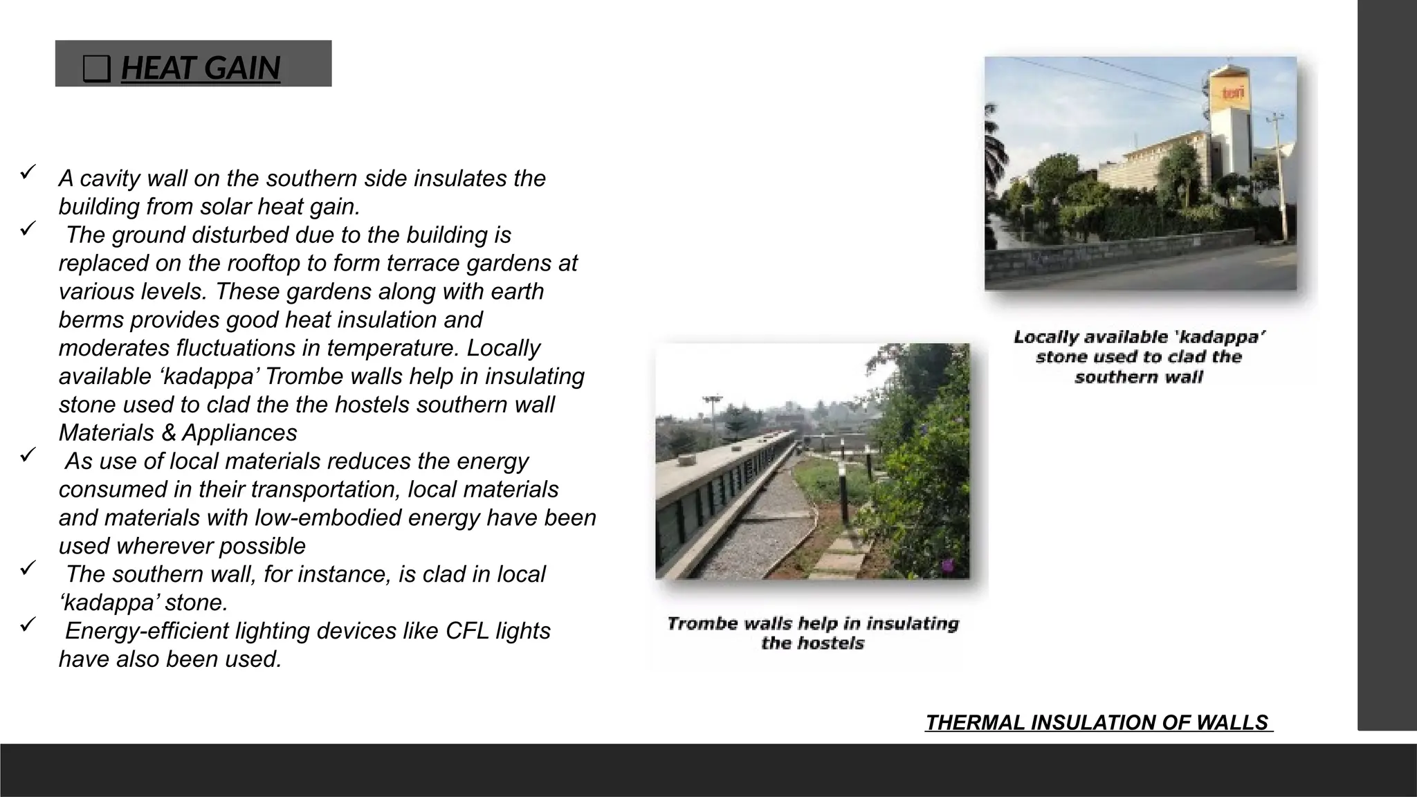 ❑ HEAT GAIN
 A cavity wall on the southern side insulates the
building from solar heat gain.
 The ground disturbed due to the building is
replaced on the rooftop to form terrace gardens at
various levels. These gardens along with earth
berms provides good heat insulation and
moderates fluctuations in temperature. Locally
available ‘kadappa’ Trombe walls help in insulating
stone used to clad the the hostels southern wall
Materials & Appliances
 As use of local materials reduces the energy
consumed in their transportation, local materials
and materials with low-embodied energy have been
used wherever possible
 The southern wall, for instance, is clad in local
‘kadappa’ stone.
 Energy-efficient lighting devices like CFL lights
have also been used.
THERMAL INSULATION OF WALLS
 