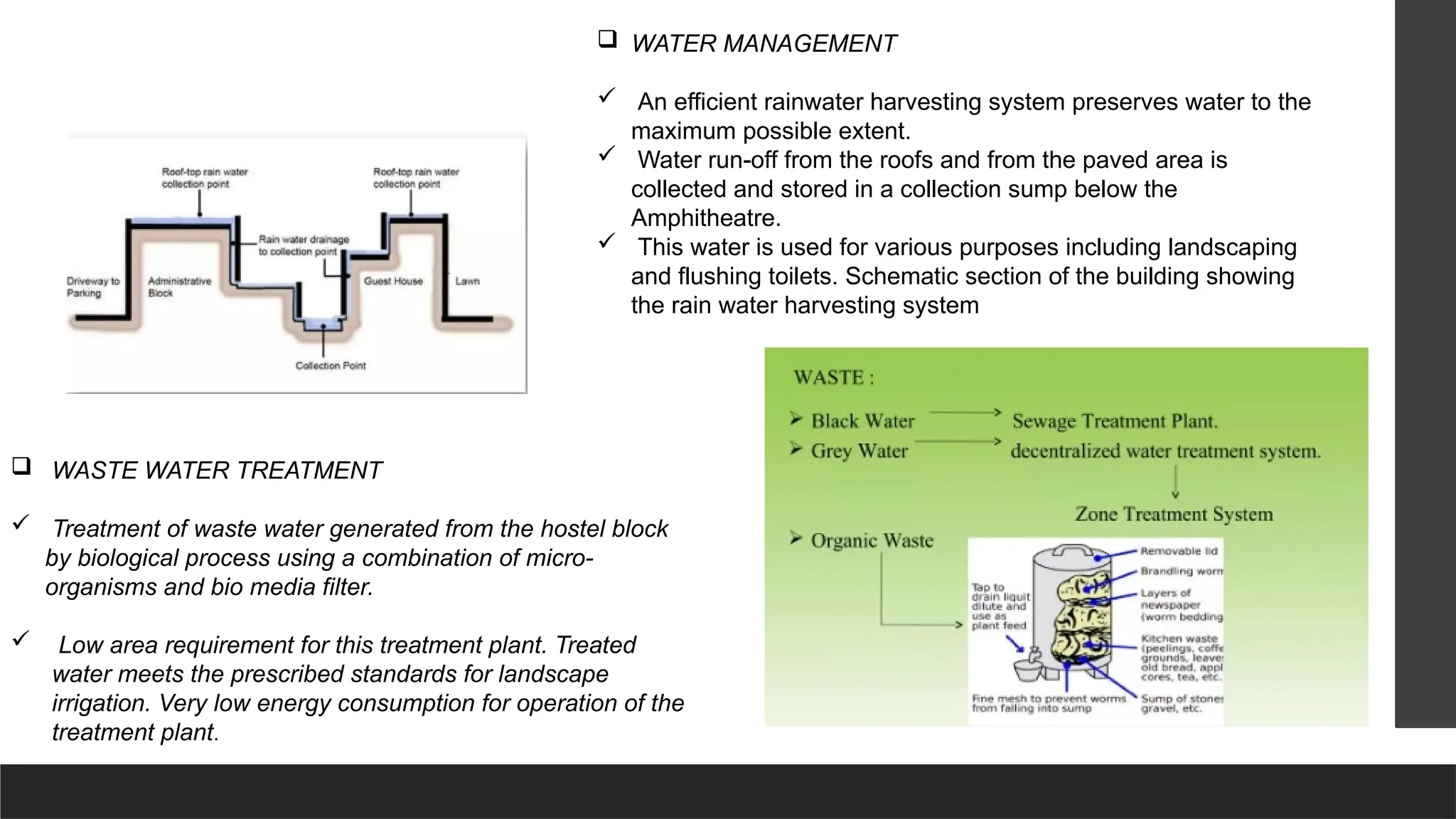  WASTE WATER TREATMENT
 Treatment of waste water generated from the hostel block
by biological process using a combination of micro-
organisms and bio media filter.
 Low area requirement for this treatment plant. Treated
water meets the prescribed standards for landscape
irrigation. Very low energy consumption for operation of the
treatment plant.
 WATER MANAGEMENT
 An efficient rainwater harvesting system preserves water to the
maximum possible extent.
 Water run-off from the roofs and from the paved area is
collected and stored in a collection sump below the
Amphitheatre.
 This water is used for various purposes including landscaping
and flushing toilets. Schematic section of the building showing
the rain water harvesting system
 