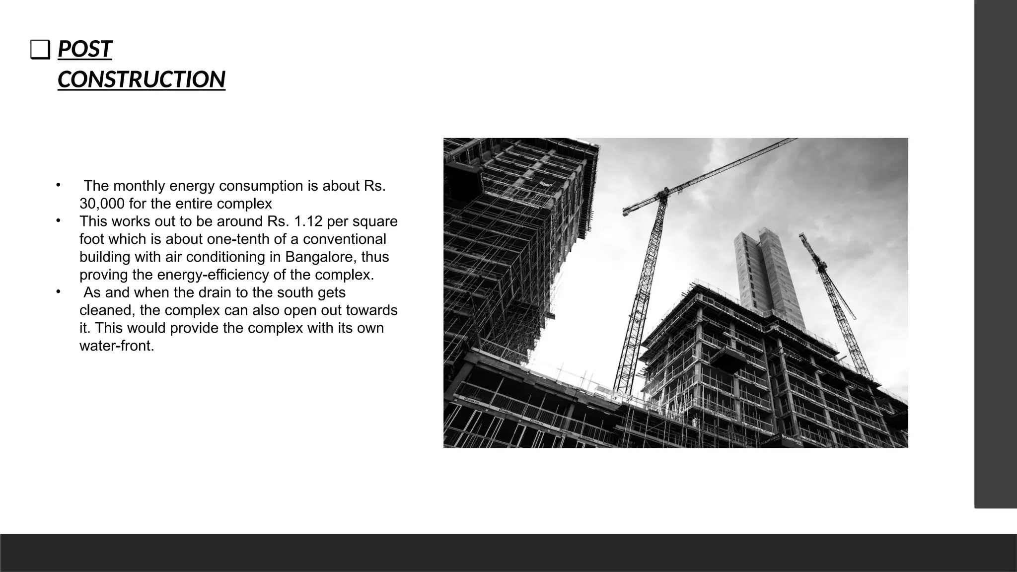 ❑ POST
CONSTRUCTION
• The monthly energy consumption is about Rs.
30,000 for the entire complex
• This works out to be around Rs. 1.12 per square
foot which is about one-tenth of a conventional
building with air conditioning in Bangalore, thus
proving the energy-efficiency of the complex.
• As and when the drain to the south gets
cleaned, the complex can also open out towards
it. This would provide the complex with its own
water-front.
 