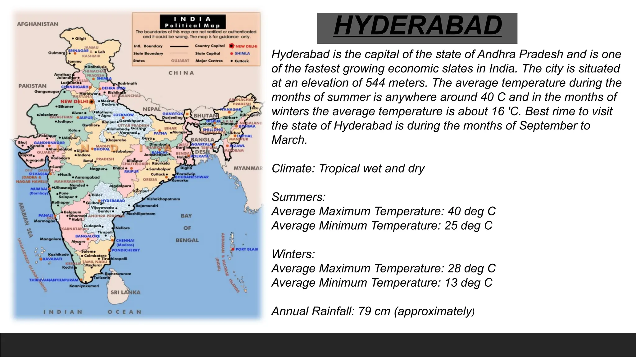 Hyderabad is the capital of the state of Andhra Pradesh and is one
of the fastest growing economic slates in India. The city is situated
at an elevation of 544 meters. The average temperature during the
months of summer is anywhere around 40 C and in the months of
winters the average temperature is about 16 'C. Best rime to visit
the state of Hyderabad is during the months of September to
March.
Climate: Tropical wet and dry
Summers:
Average Maximum Temperature: 40 deg C
Average Minimum Temperature: 25 deg C
Winters:
Average Maximum Temperature: 28 deg C
Average Minimum Temperature: 13 deg C
Annual Rainfall: 79 cm (approximately)
HYDERABAD
 