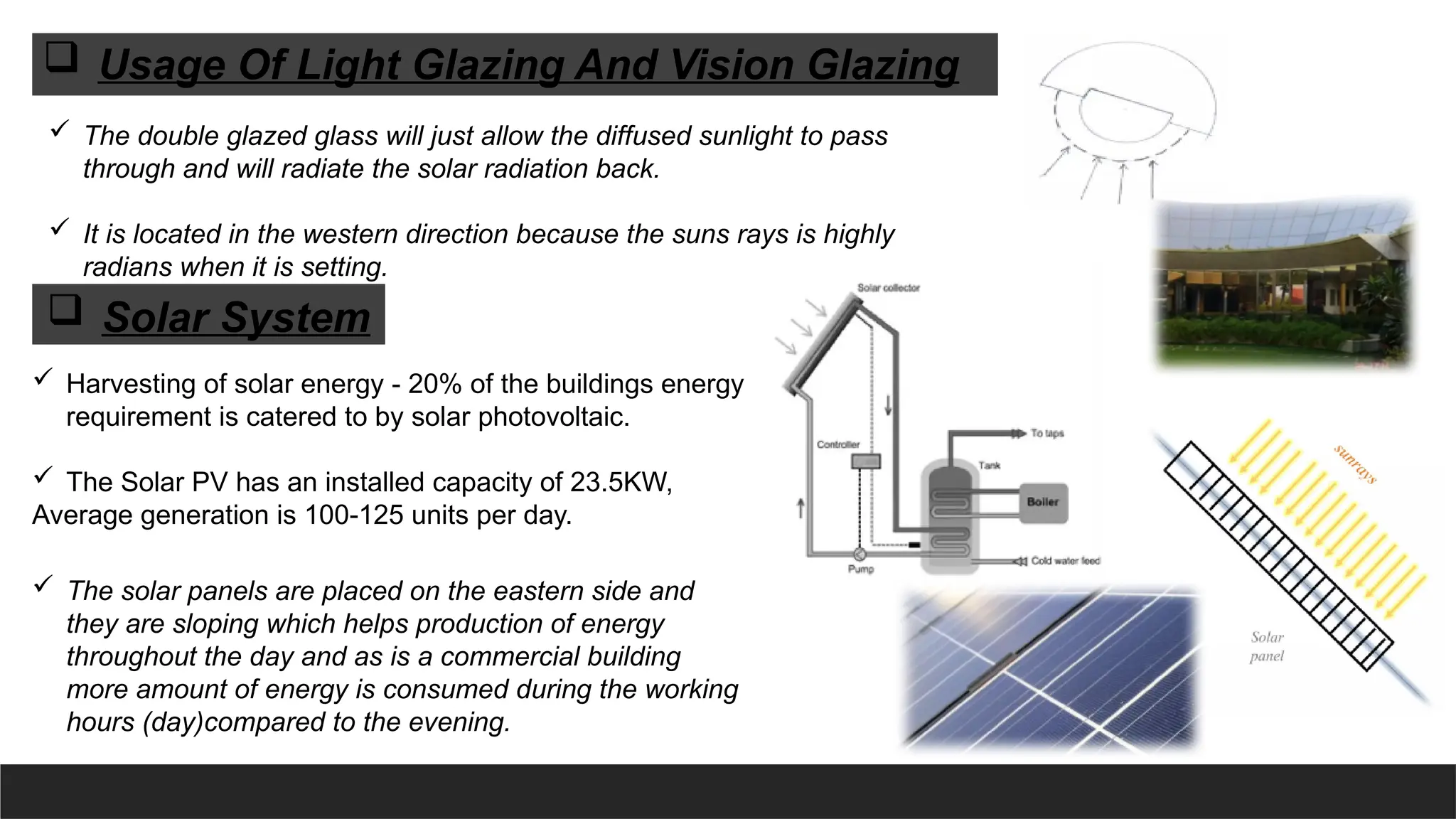  The double glazed glass will just allow the diffused sunlight to pass
through and will radiate the solar radiation back.
 It is located in the western direction because the suns rays is highly
radians when it is setting.
 Harvesting of solar energy - 20% of the buildings energy
requirement is catered to by solar photovoltaic.
 The Solar PV has an installed capacity of 23.5KW,
Average generation is 100-125 units per day.
 Usage Of Light Glazing And Vision Glazing
 Solar System
 The solar panels are placed on the eastern side and
they are sloping which helps production of energy
throughout the day and as is a commercial building
more amount of energy is consumed during the working
hours (day)compared to the evening.
 