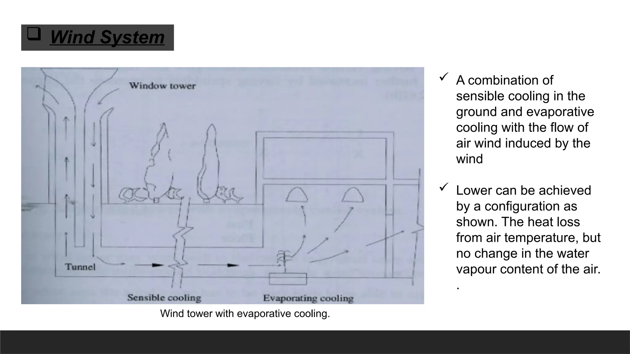 Wind tower with evaporative cooling.
 A combination of
sensible cooling in the
ground and evaporative
cooling with the flow of
air wind induced by the
wind
 Lower can be achieved
by a configuration as
shown. The heat loss
from air temperature, but
no change in the water
vapour content of the air.
.
 Wind System
 