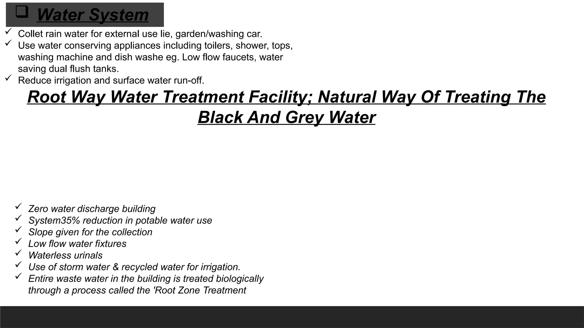  Collet rain water for external use lie, garden/washing car.
 Use water conserving appliances including toilers, shower, tops,
washing machine and dish washe eg. Low flow faucets, water
saving dual flush tanks.
 Reduce irrigation and surface water run-off.
 Zero water discharge building
 System35% reduction in potable water use
 Slope given for the collection
 Low flow water fixtures
 Waterless urinals
 Use of storm water & recycled water for irrigation.
 Entire waste water in the building is treated biologically
through a process called the 'Root Zone Treatment
Root Way Water Treatment Facility; Natural Way Of Treating The
Black And Grey Water
 Water System
 