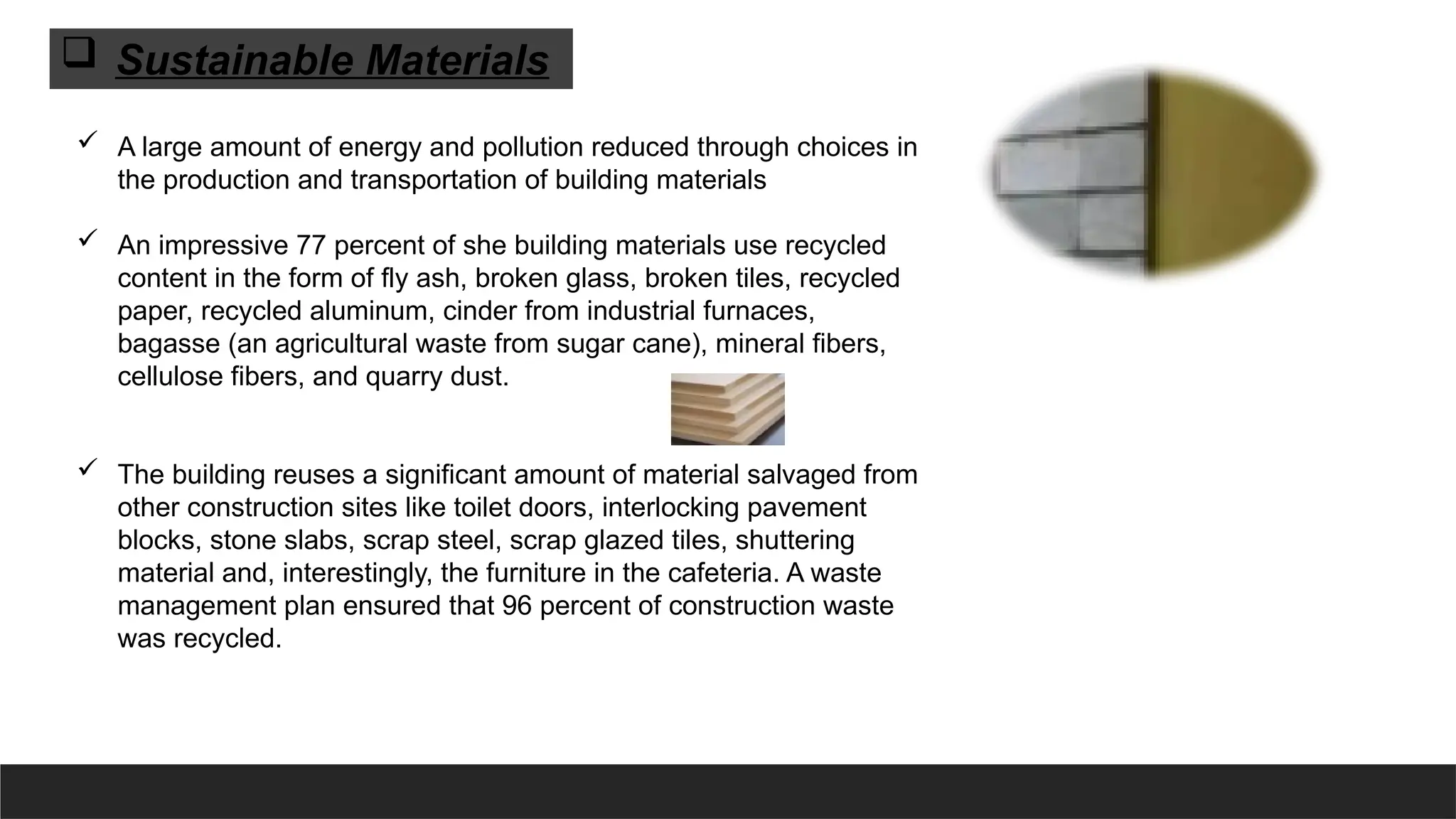  A large amount of energy and pollution reduced through choices in
the production and transportation of building materials
 An impressive 77 percent of she building materials use recycled
content in the form of fly ash, broken glass, broken tiles, recycled
paper, recycled aluminum, cinder from industrial furnaces,
bagasse (an agricultural waste from sugar cane), mineral fibers,
cellulose fibers, and quarry dust.
 The building reuses a significant amount of material salvaged from
other construction sites like toilet doors, interlocking pavement
blocks, stone slabs, scrap steel, scrap glazed tiles, shuttering
material and, interestingly, the furniture in the cafeteria. A waste
management plan ensured that 96 percent of construction waste
was recycled.
 Sustainable Materials
 