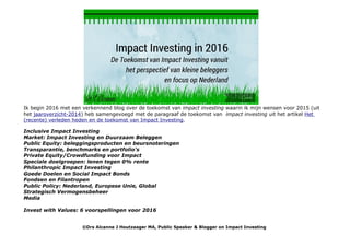 Ik begin 2016 met een verkennend blog over de toekomst van impact investing waarin ik mijn wensen voor 2015 (uit
het jaaroverzicht-2014) heb samengevoegd met de paragraaf de toekomst van impact investing uit het artikel Het
(recente) verleden heden en de toekomst van Impact Investing.
Inclusive Impact Investing
Market: Impact Investing en Duurzaam Beleggen
Public Equity: beleggingsproducten en beursnoteringen
Transparantie, benchmarks en portfolio's
Private Equity/Crowdfunding voor Impact
Speciale doelgroepen: lenen tegen 0% rente
Philanthropic Impact Investing
Goede Doelen en Social Impact Bonds
Fondsen en Filantropen
Public Policy: Nederland, Europese Unie, Global
Strategisch Vermogensbeheer
Media
Invest with Values: 6 voorspellingen voor 2016
©Drs Alcanne J Houtzaager MA, Public Speaker & Blogger on Impact Investing
 