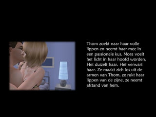 Thom zoekt naar haar volle lippen en neemt haar mee in een passionele kus. Nora voelt het licht in haar hoofd worden. Het duizelt haar. Het verwart haar. Ze maakt zich los uit de armen van Thom, ze rukt haar lippen van de zijne, ze neemt afstand van hem. 