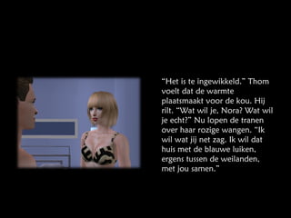 “ Het is te ingewikkeld.” Thom voelt dat de warmte plaatsmaakt voor de kou. Hij rilt. “Wat wil je, Nora? Wat wil je echt?” Nu lopen de tranen over haar rozige wangen. “Ik wil wat jij net zag. Ik wil dat huis met de blauwe luiken, ergens tussen de weilanden, met jou samen.” 
