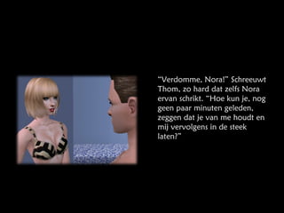 “ Verdomme, Nora!” Schreeuwt Thom, zo hard dat zelfs Nora ervan schrikt. “Hoe kun je, nog geen paar minuten geleden, zeggen dat je van me houdt en mij vervolgens in de steek laten?” 