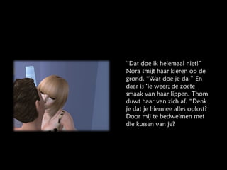 “ Dat doe ik helemaal niet!” Nora smijt haar kleren op de grond. “Wat doe je da-” En daar is ‘ie weer; de zoete smaak van haar lippen. Thom duwt haar van zich af. “Denk je dat je hiermee alles oplost? Door mij te bedwelmen met die kussen van je? 