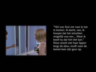 “ Het was fout om naar je toe te komen. Ik dacht, nee, ik hoopte dat het misschien mogelijk was om… Maar ik besef nu dat het niet kan.” Nora streelt met haar lippen langs de zijne, snuift voor de laatste keer zijn geur op. 