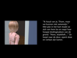 “ Ik houd van je, Thom, maar we kunnen niet samenzijn.” Met pijn in het hart maakt ze zich van hem los en raapt haar hoopje kledingstukken van de grond. “Nora, alsjeblieft…” Ze loopt naar de deur, opent deze en verlaat zijn kamer.  