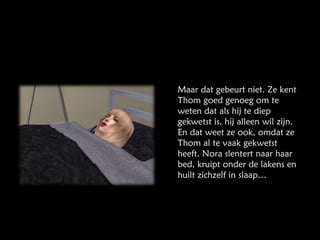 Maar dat gebeurt niet. Ze kent Thom goed genoeg om te weten dat als hij te diep gekwetst is, hij alleen wil zijn. En dat weet ze ook, omdat ze Thom al te vaak gekwetst heeft. Nora slentert naar haar bed, kruipt onder de lakens en huilt zichzelf in slaap… 