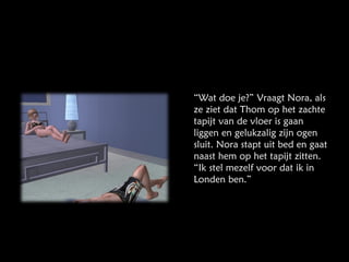 “ Wat doe je?” Vraagt Nora, als ze ziet dat Thom op het zachte tapijt van de vloer is gaan liggen en gelukzalig zijn ogen sluit. Nora stapt uit bed en gaat naast hem op het tapijt zitten. “Ik stel mezelf voor dat ik in Londen ben.” 