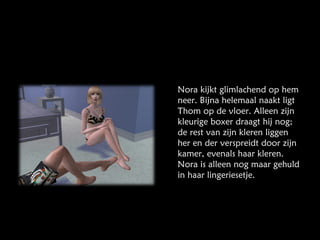 Nora kijkt glimlachend op hem neer. Bijna helemaal naakt ligt Thom op de vloer. Alleen zijn kleurige boxer draagt hij nog; de rest van zijn kleren liggen her en der verspreidt door zijn kamer, evenals haar kleren. Nora is alleen nog maar gehuld in haar lingeriesetje. 