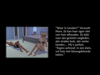 “ Waar in Londen?” Verzucht Nora. Ze kan haar ogen niet van hem afhouden. Ze kijkt naar zijn gesloten oogleden, zijn strakke buik, zijn sterke handen… Hij is perfect. “Ergens achteraf, in een klein, wit huis met blauwgekleurde luiken.” 