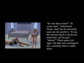 “ En wat doe je daar?” “Ik woon daar.” Antwoordt Thom, alsof het de normaalst zaak van de wereld is. “En op dit moment lig ik in de knusse achtertuin, op het gras.” “Alleen?” Thom opent zijn ogen. Hij kijkt haar indringend aan, waardoor Nora’s adem stokt. 