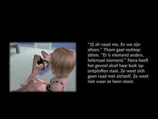 “ Jij zit naast me. En we zijn alleen.” Thom gaat rechtop zitten. “Er is niemand anders, helemaal niemand.” Nora heeft het gevoel alsof haar buik op ontploffen staat. Ze weet zich geen raad met zichzelf. Ze weet niet waar ze heen moet. 