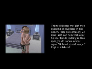 Thom trekt haar met zich mee overeind en sluit haar in zijn armen. Haar buik ontploft. Ze klemt zich aan hem vast, alsof hij haar laatste redding is. Dan springen de tranen in haar ogen. “Ik houd zoveel van je.” Zegt ze snikkend. 