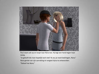 Paul staat ook op en loopt naar Nora toe. Hij legt een hand tegen haar wang.“Je gelooft die man hopelijk toch niet? Ik zou je nooit bedriegen, Nora.”Nora geniet van zijn aanraking en vergeet bijna te antwoorden.“Geloof me Nora.” 