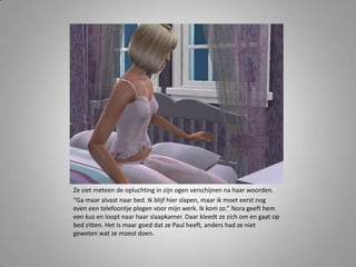 Ze ziet meteen de opluchting in zijn ogen verschijnen na haar woorden.“Ga maar alvast naar bed. Ik blijf hier slapen, maar ik moet eerst nog even een telefoontje plegen voor mijn werk. Ik kom zo.” Nora geeft hem een kus en loopt naar haar slaapkamer. Daar kleedt ze zich om en gaat op bed zitten. Het is maar goed dat ze Paul heeft, anders had ze niet geweten wat ze moest doen. 