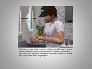 Paul drukt een paar toetsen in op zijn telefoon en wilt bijna op de groene knop drukken om te bellen, maar houdt zich in. Michael verwacht vast dat hij zou bellen. Misschien is het beter om morgen meteen na zijn werk even bij zijn ‘grote vriend’ langs te gaan. 