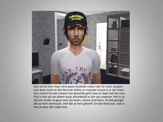 Dan zal hij hem maar eens goed duidelijk maken dat hij moet stoppen met deze onzin en dat Nora de liefste en mooiste vrouw is in zijn leven. Dan neemt hij ook meteen het beloofde geld mee en kapt met die man. Paul is het zat om alleen maar afhankelijk te zijn van anderen. Het is nu tijd om verder te gaan met zijn leven, samen met Nora. Ze had gezegd dat ze hem vertrouwt, niet dat ze hem gelooft. En dat deed pijn, ook al had ze daar alle reden toe. 