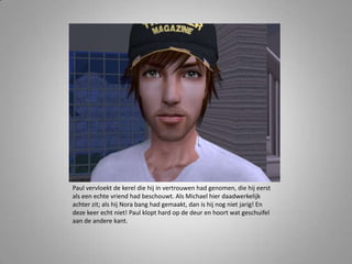 Paul vervloekt de kerel die hij in vertrouwen had genomen, die hij eerst als een echte vriend had beschouwt. Als Michael hier daadwerkelijk achter zit; als hij Nora bang had gemaakt, dan is hij nog niet jarig! En deze keer echt niet! Paul klopt hard op de deur en hoort wat geschuifel aan de andere kant. 