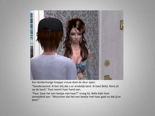 Een donkerharige knappe vrouw doet de deur open.“Goedenavond. Ik ben blij dat u er eindelijk bent. Ik heet Bella. Nora zit op de bank.” Paul neemt haar hand aan.“Paul. Gaat het een beetje met haar?” vroeg hij. Bella kijkt hem vertwijfeld aan. “Misschien dat het een beetje met haar gaat nu dat jij er bent.” 