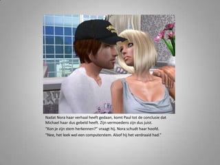 Nadat Nora haar verhaal heeft gedaan, komt Paul tot de conclusie dat Michael haar dus gebeld heeft. Zijn vermoedens zijn dus juist.“Kon je zijn stem herkennen?” vraagt hij. Nora schudt haar hoofd.“Nee, het leek wel een computerstem. Alsof hij het verdraaid had.” 