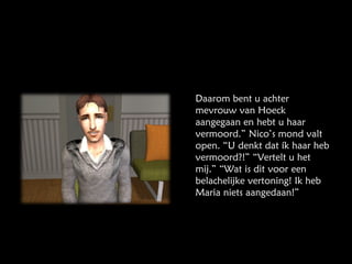 Daarom bent u achter mevrouw van Hoeck aangegaan en hebt u haar vermoord.” Nico’s mond valt open. “U denkt dat ík haar heb vermoord?!” “Vertelt u het mij.” “Wat is dit voor een belachelijke vertoning! Ik heb Maria niets aangedaan!” 