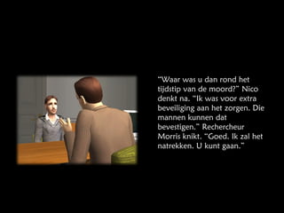 “ Waar was u dan rond het tijdstip van de moord?” Nico denkt na. “Ik was voor extra beveiliging aan het zorgen. Die mannen kunnen dat bevestigen.” Rechercheur Morris knikt. “Goed. Ik zal het natrekken. U kunt gaan.” 