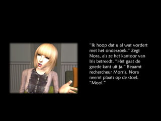 “ Ik hoop dat u al wat vordert met het onderzoek.” Zegt Nora, als ze het kantoor van Iris betreedt. “Het gaat de goede kant uit ja.” Beaamt rechercheur Morris. Nora neemt plaats op de stoel. “Mooi.” 