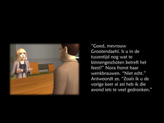“ Goed, mevrouw Grootendaehl. Is u in de tussentijd nog wat te binnengeschoten betreft het feest?” Nora fronst haar wenkbrauwen. “Niet echt.” Antwoordt ze. “Zoals ik u de vorige keer al zei heb ik die avond iets te veel gedronken.” 