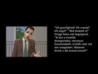 “ Uit gezelligheid? Uit woede? Uit angst?” “Wat bedoelt u?” Vraagt Nora niet begrijpend. “Ik kan u moeilijk doorgronden, mevrouw Grootendaehl. U blijft voor mij een vraagteken. Waarom dronk u die avond zoveel?” 