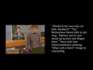 “ Omdat ik het naar mijn zin had, misschien?” “Tja,” Rechercheur Morris kijkt in zijn map. “Mensen met te veel drank op kunnen rare dingen doen.” Nora trekt haar linkerwenkbrauw omhoog. “Waar wilt u heen?” Vraagt ze voorzichtig. 
