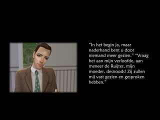 “ In het begin ja, maar naderhand bent u door niemand meer gezien.” “Vraag het aan mijn verloofde, aan meneer de Ruijter, mijn moeder, desnoods! Zij zullen mij vast gezien en gesproken hebben.” 
