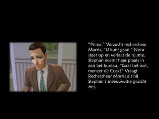 “ Prima.” Verzucht rechercheur Morris. “U kunt gaan.” Nora staat op en verlaat de ruimte. Stephan neemt haar plaats in aan het bureau. “Gaat het wel, meneer de Cock?” Vraagt Rechercheur Morris als hij Stephan’s sneeuwwitte gezicht ziet. 