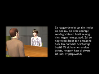 Ze reageerde niet op zijn smsjes en ook nu, op deze zonnige zondagochtend, heeft ze nog niets tegen hem gezegd. Zal ze nog steeds boos zijn omdat hij haar ten onrechte beschuldigt heeft? Of zit haar iets anders dwars, hetgeen haar al dwars zit sinds vrijdagavond? 