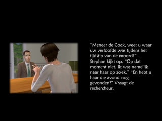 “ Meneer de Cock, weet u waar uw verloofde was tijdens het tijdstip van de moord?” Stephan kijkt op. “Op dat moment niet. Ik was namelijk naar haar op zoek.” “En hebt u haar die avond nog gevonden?” Vraagt de rechercheur.  