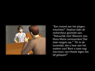 “ Een moord aan het plegen, misschien?” Stephan kijkt de rechercheur geschokt aan. “Natuurlijk niet! Waarom zou Nora Maria vermoorden? Dat slaat nergens op.” “En in de tussentijd, dat u haar aan het zoeken was? Bent u toen nog mevrouw van Hoeck tegen het lijf gelopen?” 
