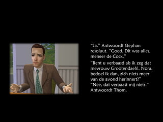 “ Ja.” Antwoordt Stephan resoluut. “Goed. Dit was alles, meneer de Cock.” “ Bent u verbaasd als ik zeg dat mevrouw Grootendaehl, Nora, bedoel ik dan, zich niets meer van de avond herinnert?” “Nee, dat verbaast mij niets.” Antwoordt Thom. 