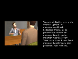 “ Meneer de Ruijter, weet u iets over dat ‘geheim’ wat mevrouw van Hoeck bedoelde? Weet u, als de persoonlijke assistent van mevrouw Grootendaehl, misschien meer daarover?” “Nee, voor zover ik weet heeft mevrouw Grootendaehl geen geheimen, voor niemand.” 