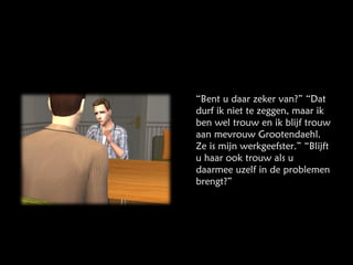 “ Bent u daar zeker van?” “Dat durf ik niet te zeggen, maar ik ben wel trouw en ik blijf trouw aan mevrouw Grootendaehl. Ze is mijn werkgeefster.” “Blijft u haar ook trouw als u daarmee uzelf in de problemen brengt?” 