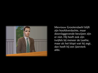 Mevrouw Grootendaehl blijft zijn hoofdverdachte, maar doorslaggevende bewijzen zijn er niet. Hij heeft ook zijn twijfels bij meneer de Laathe, maar als het klopt wat hij zegt, dan heeft hij een ijzersterk alibi. 