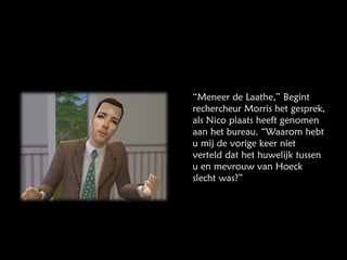 “ Meneer de Laathe,” Begint rechercheur Morris het gesprek, als Nico plaats heeft genomen aan het bureau. “Waarom hebt u mij de vorige keer niet verteld dat het huwelijk tussen u en mevrouw van Hoeck slecht was?” 