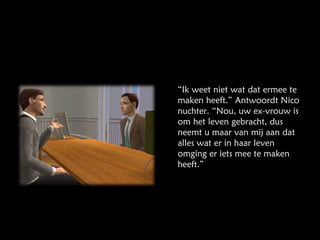 “ Ik weet niet wat dat ermee te maken heeft.” Antwoordt Nico nuchter. “Nou, uw ex-vrouw is om het leven gebracht, dus neemt u maar van mij aan dat alles wat er in haar leven omging er iets mee te maken heeft.” 