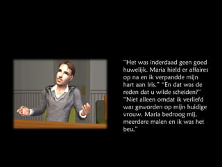 “ Het was inderdaad geen goed huwelijk. Maria hield er affaires op na en ik verpandde mijn hart aan Iris.” “En dat was de reden dat u wilde scheiden?” “Niet alleen omdat ik verliefd was geworden op mijn huidige vrouw. Maria bedroog mij, meerdere malen en ik was het beu.” 